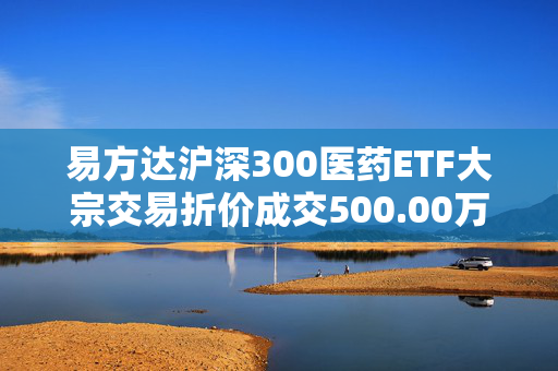 易方达沪深300医药ETF大宗交易折价成交500.00万股