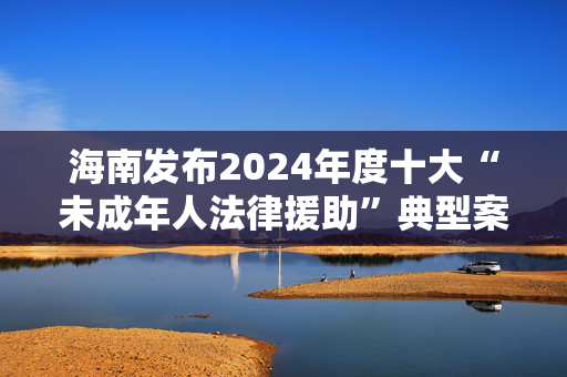 海南发布2024年度十大“未成年人法律援助”典型案例