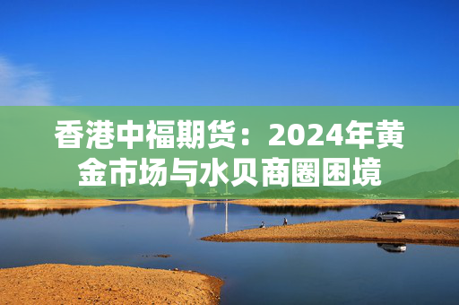 香港中福期货：2024年黄金市场与水贝商圈困境