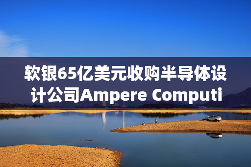 软银65亿美元收购半导体设计公司Ampere Computing谈判进入尾声 最快本月官宣