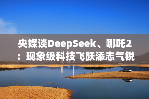 央媒谈DeepSeek、哪吒2：现象级科技飞跃添志气锐气底气