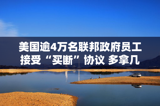 美国逾4万名联邦政府员工接受“买断”协议 多拿几个月工资主动辞职