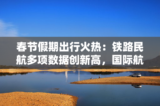 春节假期出行火热：铁路民航多项数据创新高，国际航班同比增超24%