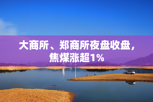 大商所、郑商所夜盘收盘，焦煤涨超1%