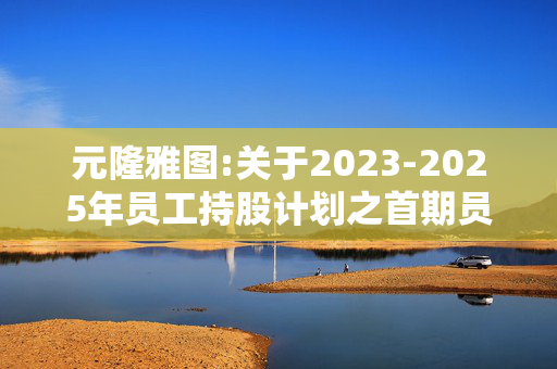 元隆雅图:关于2023-2025年员工持股计划之首期员工持股计划锁定期届满的公告