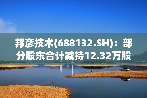 邦彦技术(688132.SH)：部分股东合计减持12.32万股