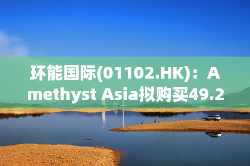 环能国际(01102.HK)：Amethyst Asia拟购买49.26%股权 将提强制性有条件现金要约