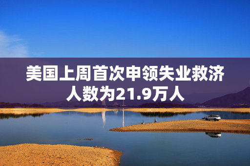 美国上周首次申领失业救济人数为21.9万人