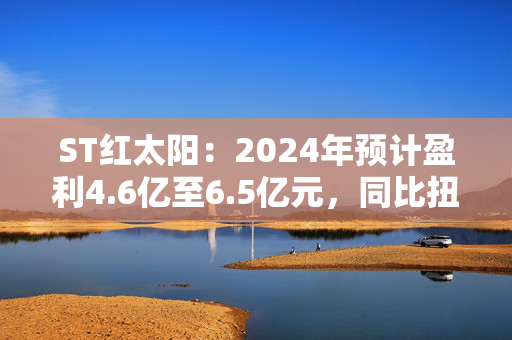 ST红太阳：2024年预计盈利4.6亿至6.5亿元，同比扭亏为盈