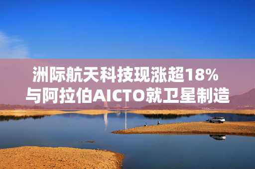 洲际航天科技现涨超18% 与阿拉伯AICTO就卫星制造等方面订立战略合作协议