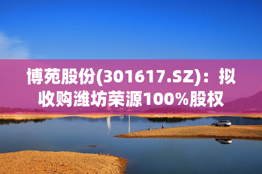 博苑股份(301617.SZ)：拟收购潍坊荣源100%股权