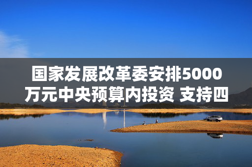 国家发展改革委安排5000万元中央预算内投资 支持四川宜宾市筠连县山体滑坡灾后应急恢复