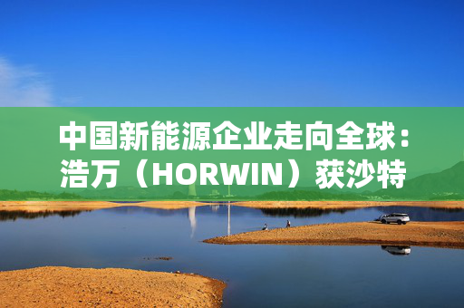 中国新能源企业走向全球：浩万（HORWIN）获沙特财团5亿美元战略投资