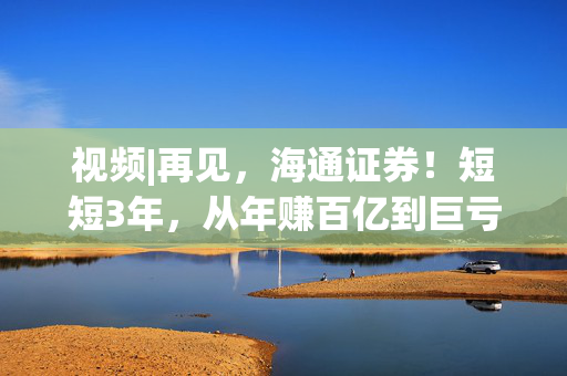 视频|再见，海通证券！短短3年，从年赚百亿到巨亏34亿