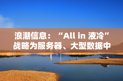 浪潮信息：“All in 液冷”战略为服务器、大型数据中心贡献绿色高质量发展新方案