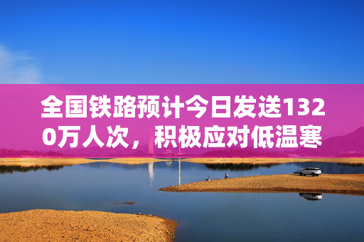 全国铁路预计今日发送1320万人次，积极应对低温寒潮天气