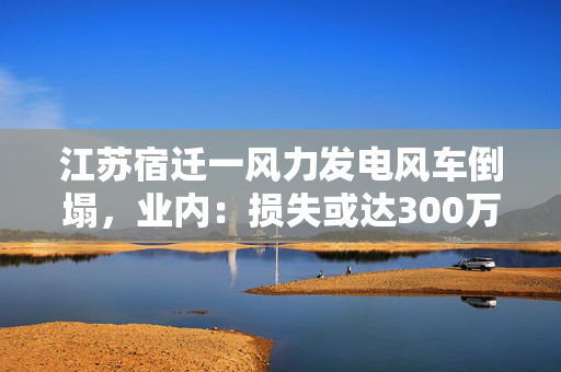 江苏宿迁一风力发电风车倒塌，业内：损失或达300万元