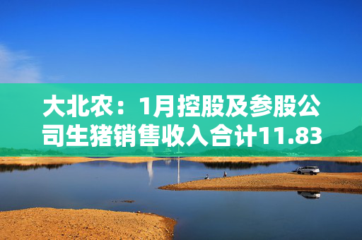 大北农：1月控股及参股公司生猪销售收入合计11.83亿元