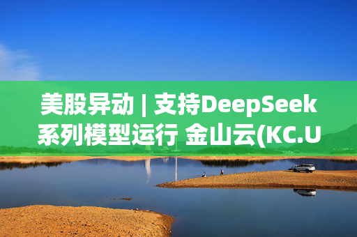 美股异动 | 支持DeepSeek系列模型运行 金山云(KC.US)涨超6% H股再创新高