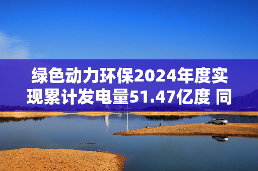 绿色动力环保2024年度实现累计发电量51.47亿度 同比增长8.92%