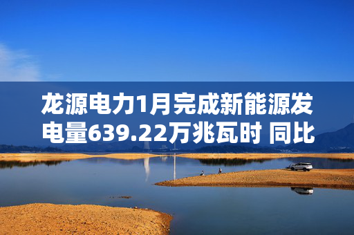 龙源电力1月完成新能源发电量639.22万兆瓦时 同比下降8.56%