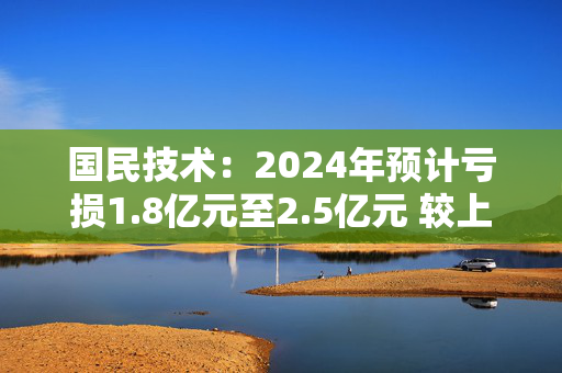 国民技术：2024年预计亏损1.8亿元至2.5亿元 较上年同期亏损大幅收窄