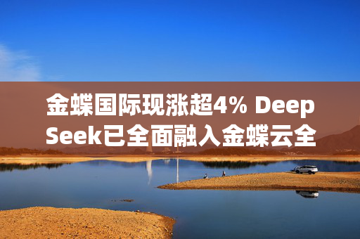 金蝶国际现涨超4% DeepSeek已全面融入金蝶云全线SaaS应用及金蝶云苍穹平台