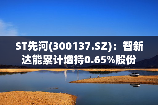 ST先河(300137.SZ)：智新达能累计增持0.65%股份