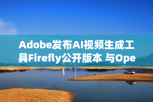 Adobe发布AI视频生成工具Firefly公开版本 与OpenAI的Sora展开竞争