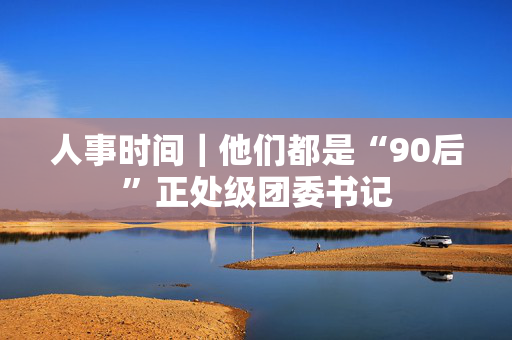 人事时间｜他们都是“90后”正处级团委书记