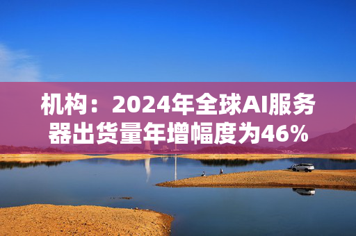 机构：2024年全球AI服务器出货量年增幅度为46%