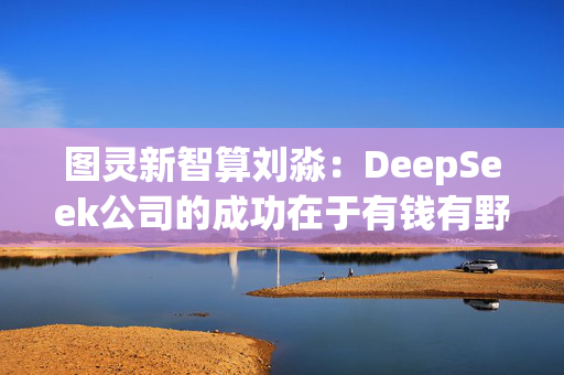 图灵新智算刘淼：DeepSeek公司的成功在于有钱有野心，“最重要的是一把手什么都得懂”