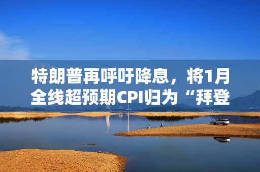 特朗普再呼吁降息，将1月全线超预期CPI归为“拜登通胀”，市场已不买单