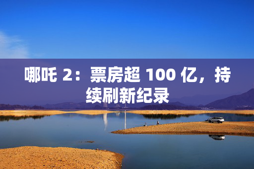 哪吒 2：票房超 100 亿，持续刷新纪录