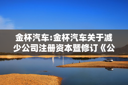 金杯汽车:金杯汽车关于减少公司注册资本暨修订《公司章程》的公告