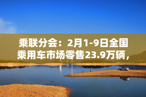 乘联分会：2月1-9日全国乘用车市场零售23.9万辆，同比下降31%