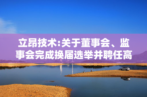 立昂技术:关于董事会、监事会完成换届选举并聘任高级管理人员和证券事务代表暨部分董事、高级管理人员届满离任的公告