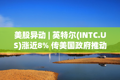 美股异动 | 英特尔(INTC.US)涨近8% 传美国政府推动其与台积电组成合资公司