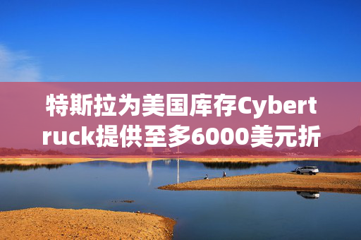 特斯拉为美国库存Cybertruck提供至多6000美元折扣