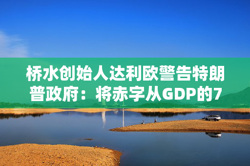 桥水创始人达利欧警告特朗普政府：将赤字从GDP的7.5%削减至3%，否则就该辞职