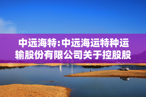 中远海特:中远海运特种运输股份有限公司关于控股股东增持计划进展暨股东权益变动触及1%整数倍的提示性公告