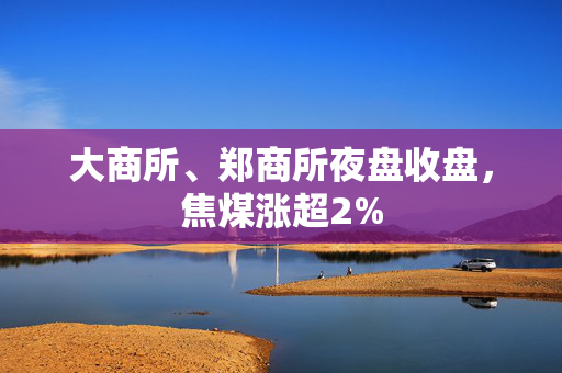 大商所、郑商所夜盘收盘，焦煤涨超2%