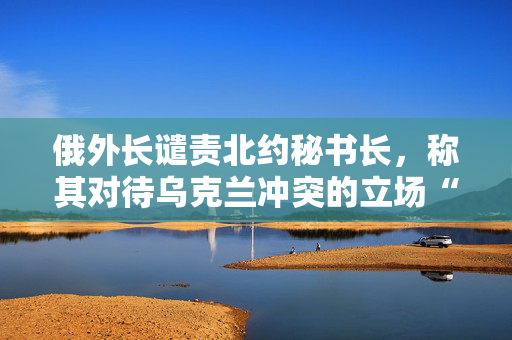 俄外长谴责北约秘书长，称其对待乌克兰冲突的立场“严重违反职责”