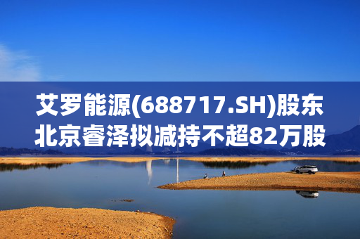 艾罗能源(688717.SH)股东北京睿泽拟减持不超82万股