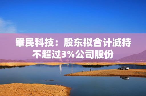 肇民科技：股东拟合计减持不超过3%公司股份