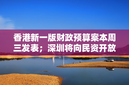 香港新一版财政预算案本周三发表；深圳将向民资开放超2000亿元项目丨大湾区财经早参