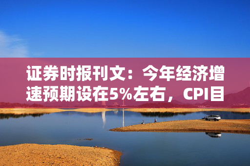 证券时报刊文：今年经济增速预期设在5%左右，CPI目标有望更具刚性