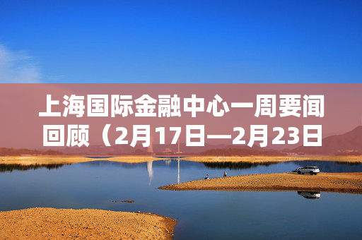 上海国际金融中心一周要闻回顾（2月17日—2月23日）