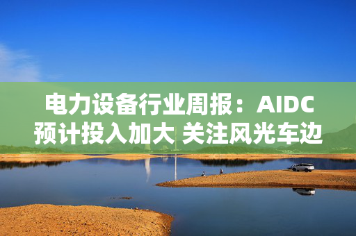 电力设备行业周报：AIDC预计投入加大 关注风光车边际变化