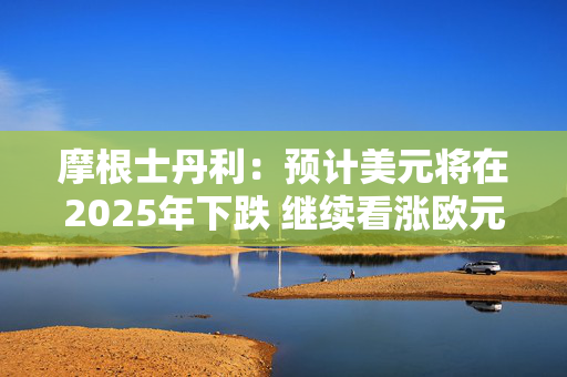 摩根士丹利：预计美元将在2025年下跌 继续看涨欧元